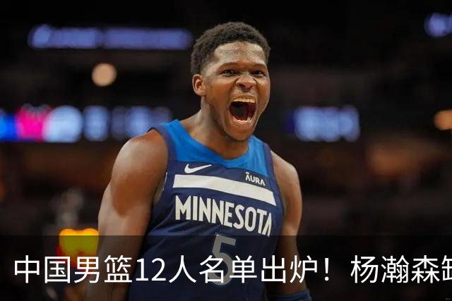 中国男篮12人名单出炉！杨瀚森缺阵 徐昕打首发 崔永熙疑似膝盖受伤